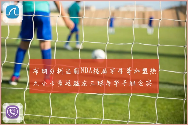 布朗分析当前NBA格局字母哥加盟热火小卡重返猛龙三球与华子组合实力强劲