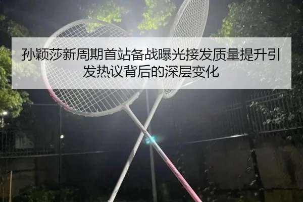 孙颖莎新周期首站备战曝光接发质量提升引发热议背后的深层变化